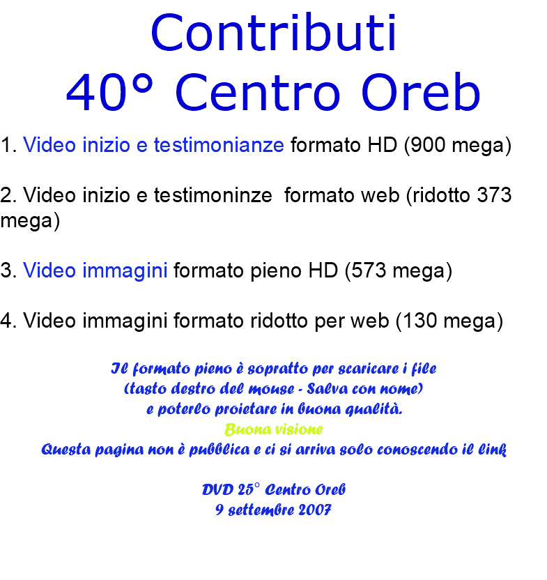 Contributi 40° Centro Oreb 1. Video inizio e testimonianze formato HD (900 mega) 2. Video inizio e testimoninze formato web (ridotto 373 mega) 3. Video immagini formato pieno HD (573 mega) 4. Video immagini formato ridotto per web (130 mega) Il formato pieno è sopratto per scaricare i file (tasto destro del mouse - Salva con nome) e poterlo proietare in buona qualità. Buona visione Questa pagina non è pubblica e ci si arriva solo conoscendo il link DVD 25° Centro Oreb 9 settembre 2007 