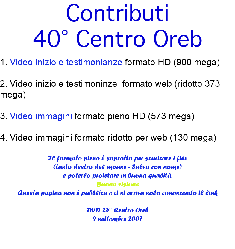 Contributi 40° Centro Oreb 1. Video inizio e testimonianze formato HD (900 mega) 2. Video inizio e testimoninze formato web (ridotto 373 mega) 3. Video immagini formato pieno HD (573 mega) 4. Video immagini formato ridotto per web (130 mega) Il formato pieno è sopratto per scaricare i file (tasto destro del mouse - Salva con nome) e poterlo proietare in buona qualità. Buona visione Questa pagina non è pubblica e ci si arriva solo conoscendo il link DVD 25° Centro Oreb 9 settembre 2007 